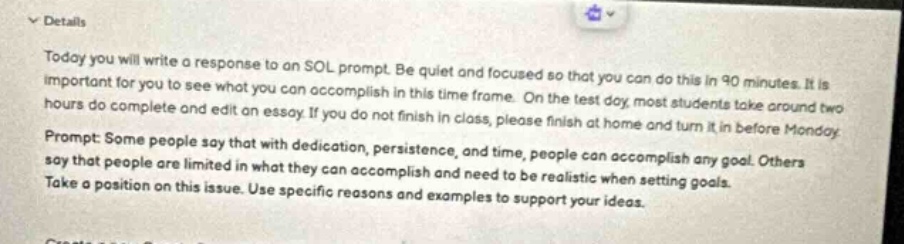 details\ntoday you will write a response to an sol prompt. be quiet and focused so that you can do this in 90 minutes. it is important for you to see what you can accomplish in this time frame. on the test day, most students take around two hours do complete and edit an essay. if you do not finish in class, please finish at home and turn it in before monday.\nprompt: some people say that with dedication, persistence, and time, people can accomplish any goal. others say that people are limited in what they can accomplish and need to be realistic when setting goals.\ntake a position on this issue. use specific reasons and examples to support your ideas.