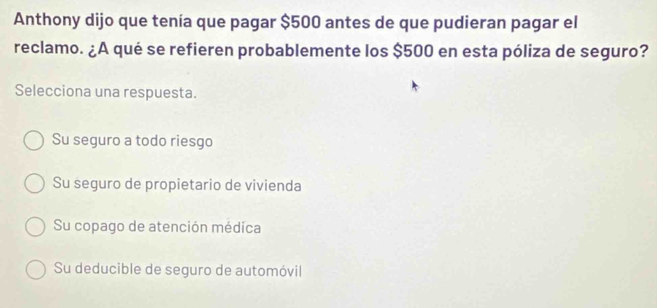 anthony dijo que tenia que pagar $500 antes de que pudieran pagar el reclamo. ¿a qué se refieren probablemente los $500 en esta póliza de seguro? selecciona una respuesta. su seguro a todo riesgo su seguro de propietario de vivienda su copago de atención médica su deducible de seguro de automóvil
