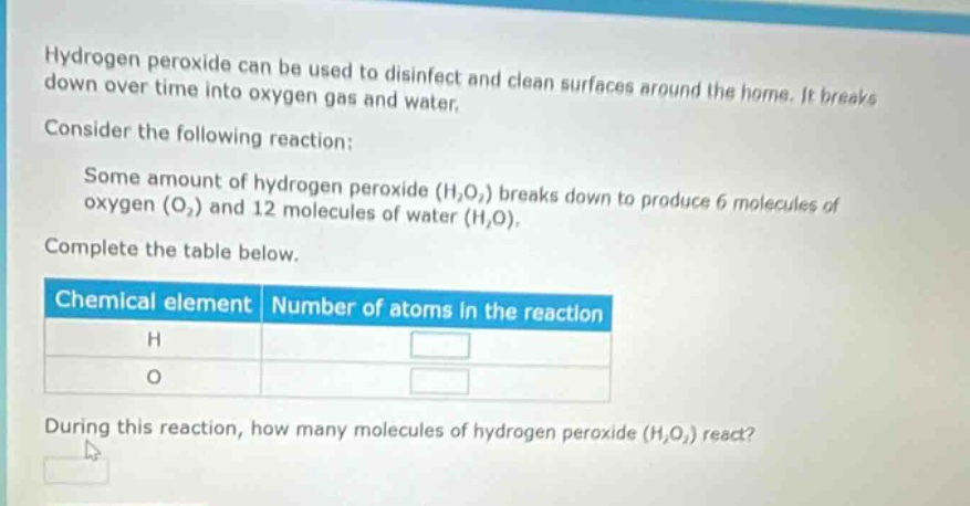 hydrogen peroxide can be used to disinfect and clean surfaces around the home. it breaks down over time into oxygen gas and water. consider the following reaction: some amount of hydrogen peroxide (h₂o₂) breaks down to produce 6 molecules of oxygen (o₂) and 12 molecules of water (h₂o). complete the table below. chemical element number of atoms in the reaction h o during this reaction, how many molecules of hydrogen peroxide (h₂o₂) react?