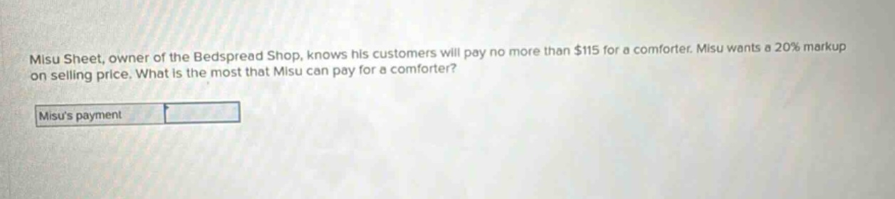 misu sheet, owner of the bedspread shop, knows his customers will pay no more than $115 for a comforter. misu wants a 20% markup on selling price. what is the most that misu can pay for a comforter? misus payment