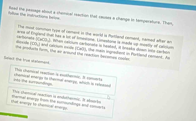 read the passage about a chemical reaction that causes a change in temperature. then, follow the instructions below. the most common type of cement in the world is portland cement, named after an area of england that has a lot of limestone. limestone is made up mostly of calcium carbonate (caco3). when calcium carbonate is heated, it breaks down into carbon dioxide (co2) and calcium oxide (cao), the main ingredient in portland cement. as the products form, the air around the reaction becomes cooler. select the true statement. this chemical reaction is exothermic. it converts chemical energy to thermal energy, which is released into the surroundings. this chemical reaction is endothermic. it absorbs thermal energy from the surroundings and converts that energy to chemical energy.