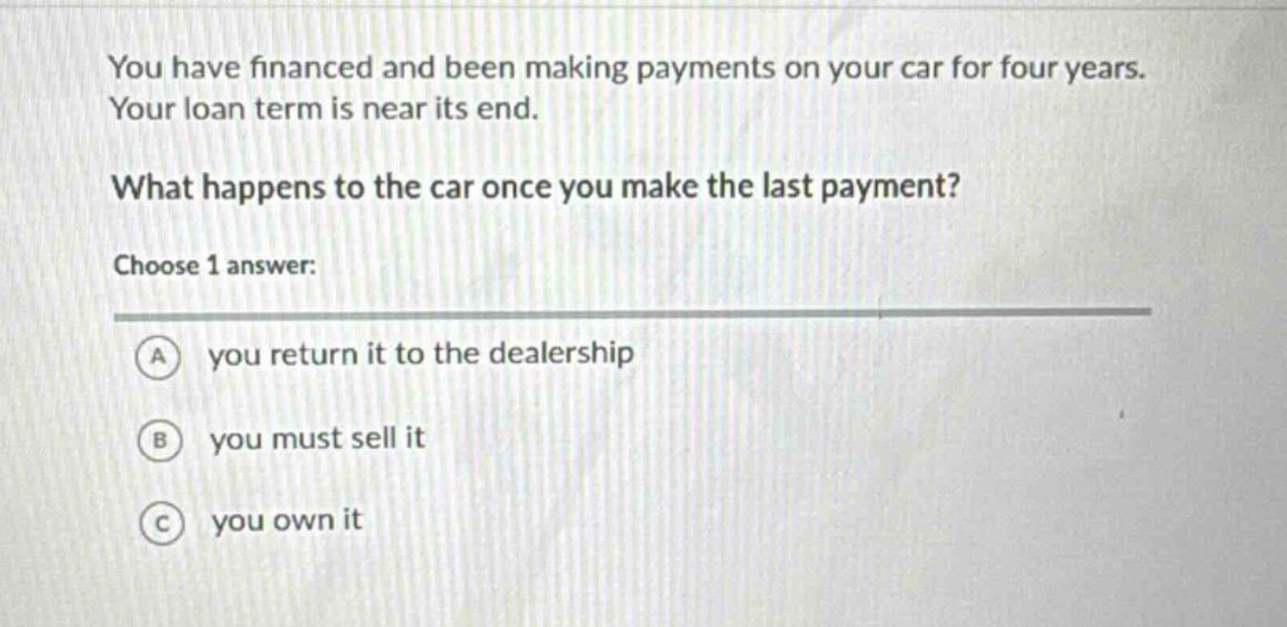 you have financed and been making payments on your car for four years. your loan term is near its end. what happens to the car once you make the last payment? choose 1 answer: a you return it to the dealership b you must sell it c you own it