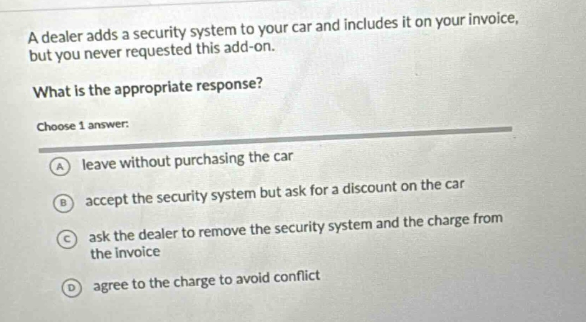 a dealer adds a security system to your car and includes it on your invoice, but you never requested this add - on. what is the appropriate response? choose 1 answer: a leave without purchasing the car b accept the security system but ask for a discount on the car c ask the dealer to remove the security system and the charge from the invoice d agree to the charge to avoid conflict
