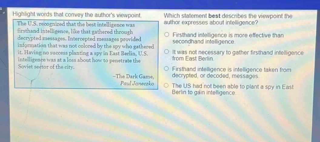 highlight words that convey the authors viewpoint. the u.s. recognized that the best intelligence was firsthand intelligence, like that gathered through decrypted messages. intercepted messages provided information that was not colored by the spy who gathered it. having no success planting a spy in east berlin, u.s. intelligence was at a loss about how to penetrate the soviet sector of the city. -the dark game, paul janeczko which statement best describes the viewpoint the author expresses about intelligence? firsthand intelligence is more effective than secondhand intelligence. it was not necessary to gather firsthand intelligence from east berlin. firsthand intelligence is intelligence taken from decrypted, or decoded, messages. the us had not been able to plant a spy in east berlin to gain intelligence.