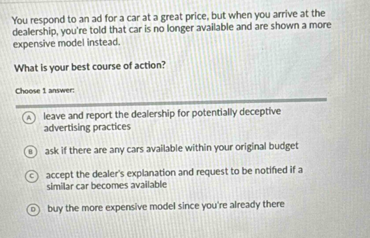 you respond to an ad for a car at a great price, but when you arrive at the dealership, youre told that car is no longer available and are shown a more expensive model instead. what is your best course of action? choose 1 answer: a leave and report the dealership for potentially deceptive advertising practices b ask if there are any cars available within your original budget c accept the dealers explanation and request to be notified if a similar car becomes available d buy the more expensive model since youre already there