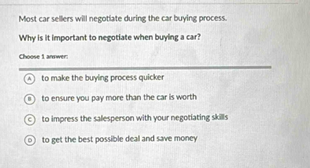 most car sellers will negotiate during the car buying process. why is it important to negotiate when buying a car? choose 1 answer: a to make the buying process quicker b to ensure you pay more than the car is worth c to impress the salesperson with your negotiating skills d to get the best possible deal and save money