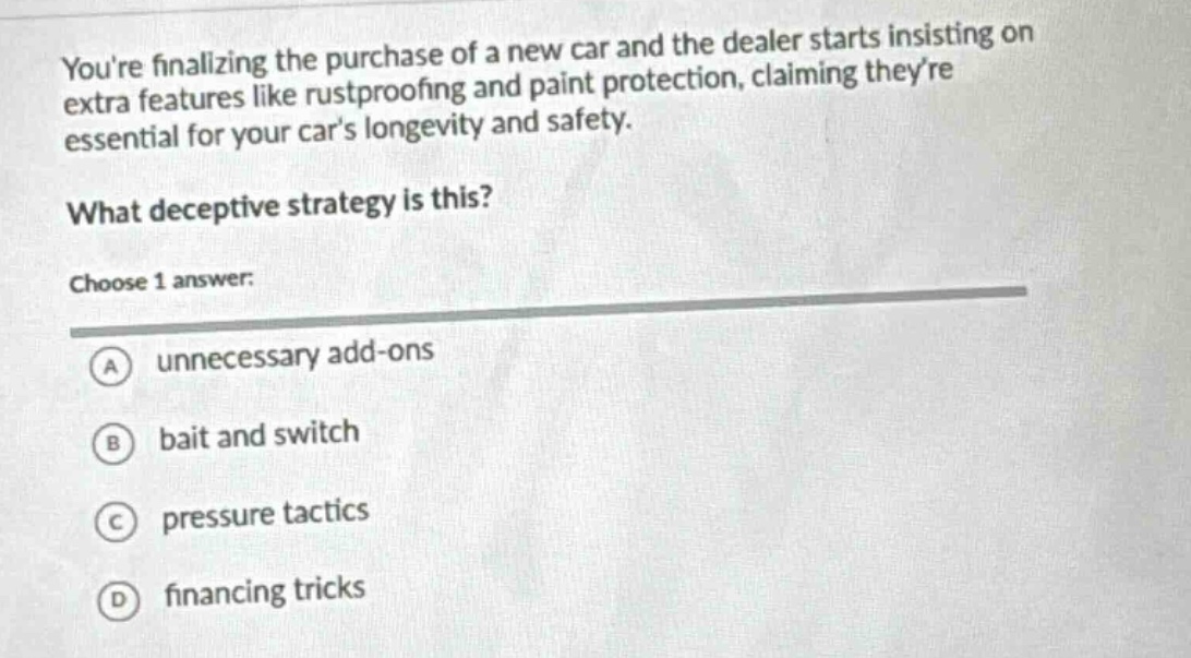 youre finalizing the purchase of a new car and the dealer starts insisting on extra features like rustproofing and paint protection, claiming theyre essential for your cars longevity and safety. what deceptive strategy is this? choose 1 answer: a unnecessary add - ons b bait and switch c pressure tactics d financing tricks