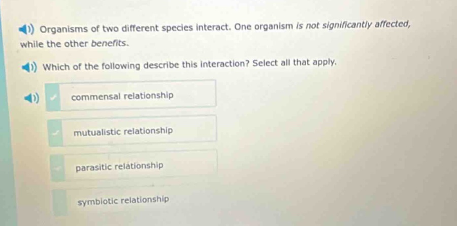 organisms of two different species interact. one organism is not significantly affected, while the other benefits. which of the following describe this interaction? select all that apply. commensal relationship mutualistic relationship parasitic relationship symbiotic relationship