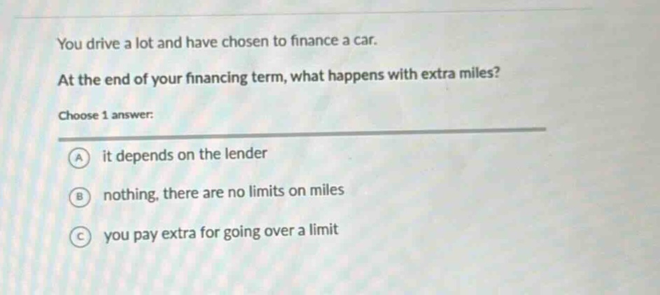 you drive a lot and have chosen to finance a car. at the end of your financing term, what happens with extra miles? choose 1 answer: a it depends on the lender b nothing, there are no limits on miles c you pay extra for going over a limit