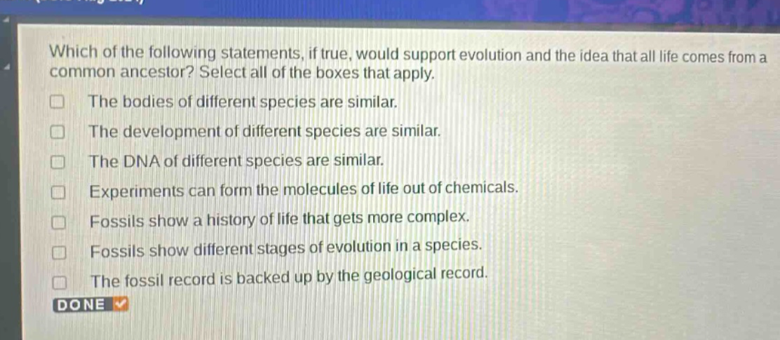 which of the following statements, if true, would support evolution and the idea that all life comes from a common ancestor? select all of the boxes that apply. the bodies of different species are similar. the development of different species are similar. the dna of different species are similar. experiments can form the molecules of life out of chemicals. fossils show a history of life that gets more complex. fossils show different stages of evolution in a species. the fossil record is backed up by the geological record. done