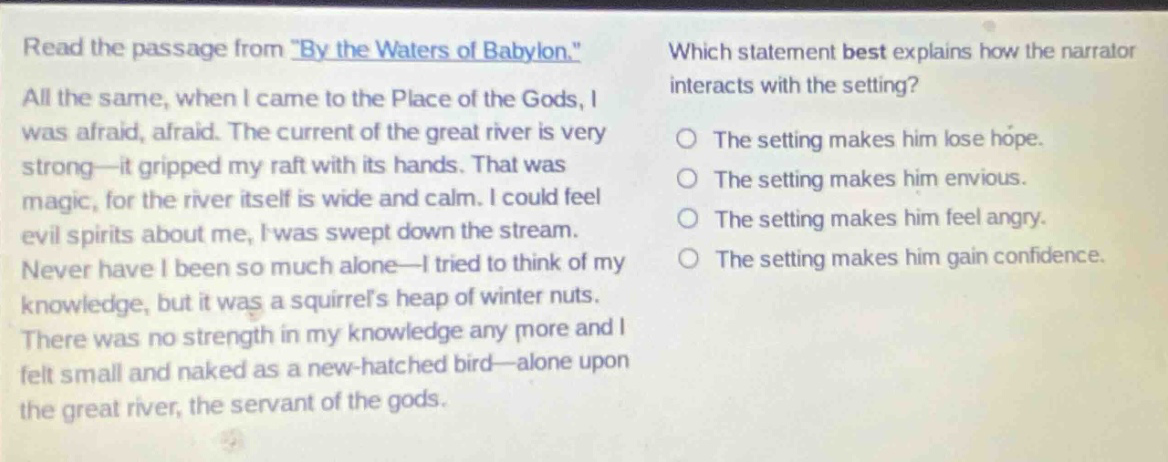 read the passage from \by the waters of babylon.\ all the same, when i came to the place of the gods, i was afraid, afraid. the current of the great river is very strong—it gripped my raft with its hands. that was magic, for the river itself is wide and calm. i could feel evil spirits about me, i was swept down the stream. never have i been so much alone—i tried to think of my knowledge, but it was a squirrels heap of winter nuts. there was no strength in my knowledge any more and i felt small and naked as a new - hatched bird—alone upon the great river, the servant of the gods. which statement best explains how the narrator interacts with the setting? the setting makes him lose hope. the setting makes him envious. the setting makes him feel angry. the setting makes him gain confidence.