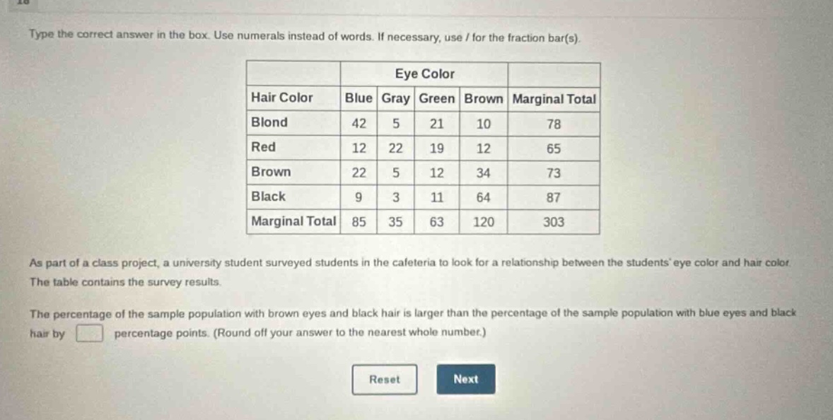 type the correct answer in the box. use numerals instead of words. if necessary, use / for the fraction bar(s). as part of a class project, a university student surveyed students in the cafeteria to look for a relationship between the students eye color and hair color. the table contains the survey results. the percentage of the sample population with brown eyes and black hair is larger than the percentage of the sample population with blue eyes and black hair by percentage points. (round off your answer to the nearest whole number.)