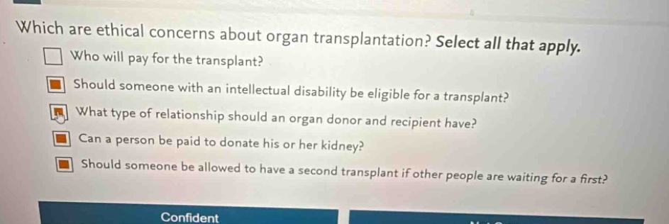 which are ethical concerns about organ transplantation? select all that apply. who will pay for the transplant? should someone with an intellectual disability be eligible for a transplant? what type of relationship should an organ donor and recipient have? can a person be paid to donate his or her kidney? should someone be allowed to have a second transplant if other people are waiting for a first?
