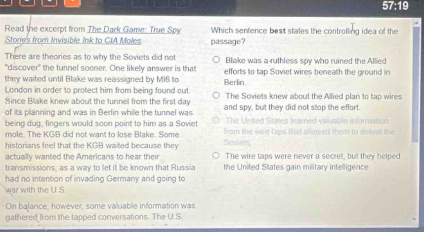 read the excerpt from the dark game: true spy stories from invisible ink to cia moles. there are theories as to why the soviets did not “discover” the tunnel sooner. one likely answer is that they waited until blake was reassigned by mi6 to london in order to protect him from being found out. since blake knew about the tunnel from the first day of its planning and was in berlin while the tunnel was being dug, fingers would soon point to him as a soviet mole. the kgb did not want to lose blake. some historians feel that the kgb waited because they actually wanted the americans to hear their transmissions, as a way to let it be known that russia had no intention of invading germany and going to war with the u.s. on balance, however, some valuable information was gathered from the tapped conversations. the u.s. which sentence best states the controlling idea of the passage? blake was a ruthless spy who ruined the allied efforts to tap soviet wires beneath the ground in berlin. the soviets knew about the allied plan to tap wires and spy, but they did not stop the effort. the united states learned valuable information from the wire taps that allowed them to defeat the soviets. the wire taps were never a secret, but they helped the united states gain military intelligence.