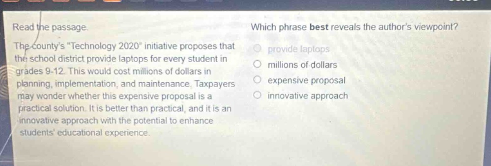 read the passage. the countys \technology 2020\ initiative proposes that the school district provide laptops for every student in grades 9 - 12. this would cost millions of dollars in planning, implementation, and maintenance. taxpayers may wonder whether this expensive proposal is a practical solution. it is better than practical, and it is an innovative approach with the potential to enhance students educational experience. which phrase best reveals the authors viewpoint? provide laptops millions of dollars expensive proposal innovative approach