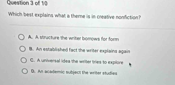 question 3 of 10 which best explains what a theme is in creative nonfiction? a. a structure the writer borrows for form b. an established fact the writer explains again c. a universal idea the writer tries to explore d. an academic subject the writer studies