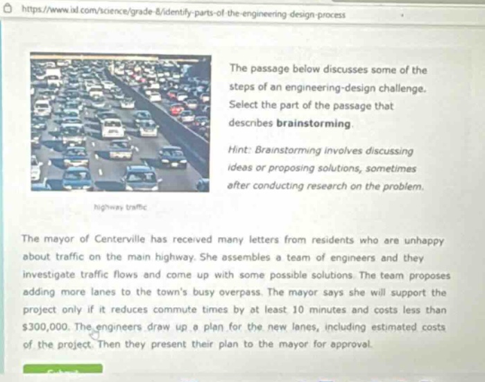 the passage below discusses some of the steps of an engineering - design challenge. select the part of the passage that describes brainstorming. hint: brainstorming involves discussing ideas or proposing solutions, sometimes after conducting research on the problem. the mayor of centerville has received many letters from residents who are unhappy about traffic on the main highway. she assembles a team of engineers and they investigate traffic flows and come up with some possible solutions. the team proposes adding more lanes to the towns busy overpass. the mayor says she will support the project only if it reduces commute times by at least 10 minutes and costs less than $300,000. the engineers draw up a plan for the new lanes, including estimated costs of the project. then they present their plan to the mayor for approval.
