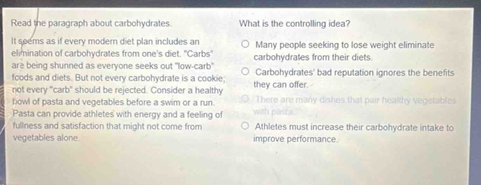 read the paragraph about carbohydrates. it seems as if every modern diet plan includes an elimination of carbohydrates from ones diet. \carbs\ are being shunned as everyone seeks out \low - carb\ foods and diets. but not every carbohydrate is a cookie; not every \carb\ should be rejected. consider a healthy bowl of pasta and vegetables before a swim or a run. pasta can provide athletes with energy and a feeling of fullness and satisfaction that might not come from vegetables alone. what is the controlling idea? many people seeking to lose weight eliminate carbohydrates from their diets. carbohydrates bad reputation ignores the benefits they can offer. there are many dishes that pair healthy vegetables with pasta. athletes must increase their carbohydrate intake to improve performance.