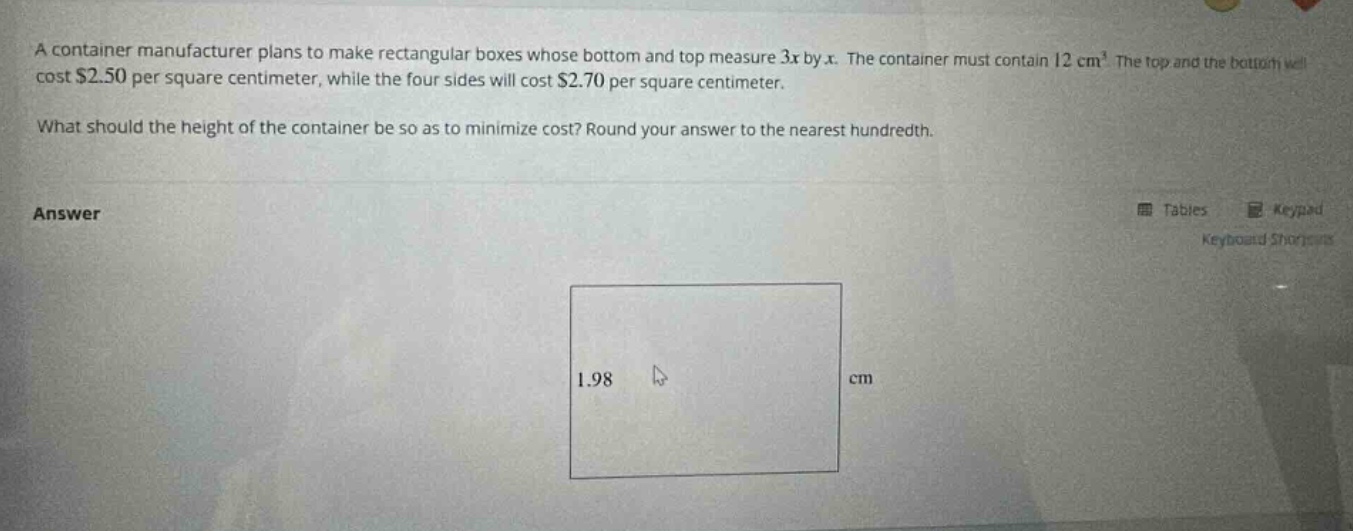 a container manufacturer plans to make rectangular boxes whose bottom and top measure 3x by x. the container must contain 12 cm³. the top and the bottom will cost $2.50 per square centimeter, while the four sides will cost $2.70 per square centimeter. what should the height of the container be so as to minimize cost? round your answer to the nearest hundredth. answer