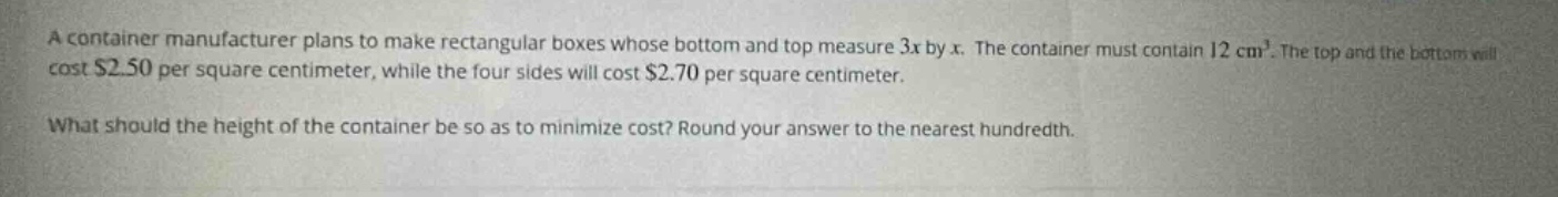 a container manufacturer plans to make rectangular boxes whose bottom and top measure 3x by x. the container must contain 12 cm³. the top and the bottom will cost $2.50 per square centimeter, while the four sides will cost $2.70 per square centimeter. what should the height of the container be so as to minimize cost? round your answer to the nearest hundredth.