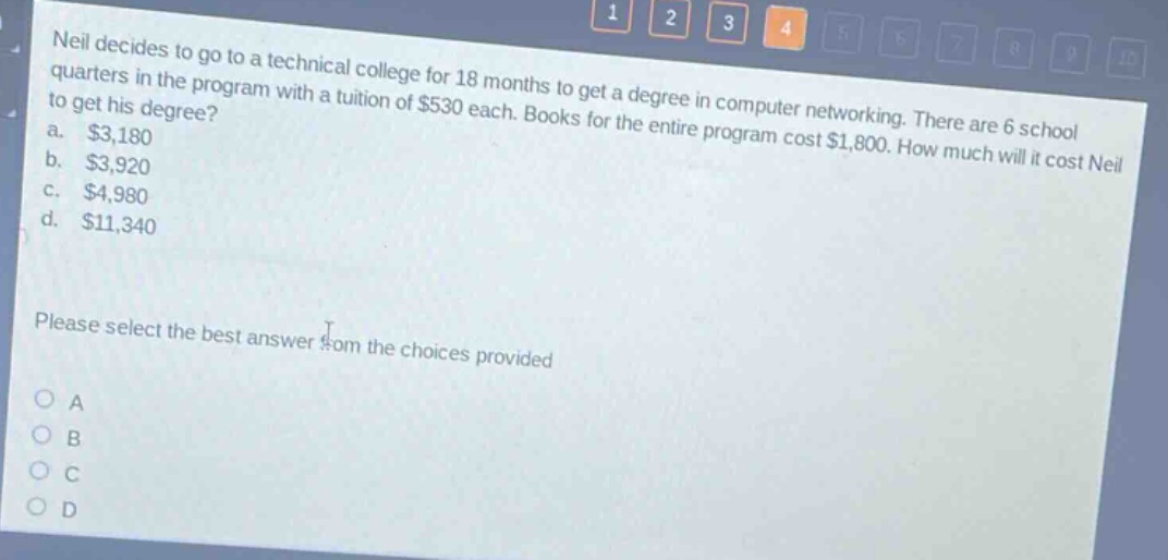 neil decides to go to a technical college for 18 months to get a degree in computer networking. there are 6 school quarters in the program with a tuition of $530 each. books for the entire program cost $1,800. how much will it cost neil to get his degree? a. $3,180 b. $3,920 c. $4,980 d. $11,340 please select the best answer from the choices provided