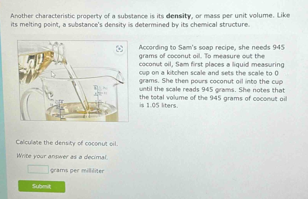 another characteristic property of a substance is its density, or mass per unit volume. like its melting point, a substances density is determined by its chemical structure. according to sams soap recipe, she needs 945 grams of coconut oil. to measure out the coconut oil, sam first places a liquid measuring cup on a kitchen scale and sets the scale to 0 grams. she then pours coconut oil into the cup until the scale reads 945 grams. she notes that the total volume of the 945 grams of coconut oil is 1.05 liters. calculate the density of coconut oil. write your answer as a decimal. grams per milliliter