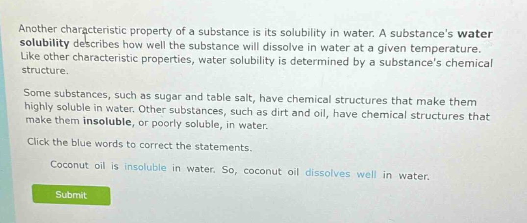 another characteristic property of a substance is its solubility in water. a substances water solubility describes how well the substance will dissolve in water at a given temperature. like other characteristic properties, water solubility is determined by a substances chemical structure. some substances, such as sugar and table salt, have chemical structures that make them highly soluble in water. other substances, such as dirt and oil, have chemical structures that make them insoluble, or poorly soluble, in water. click the blue words to correct the statements. coconut oil is insoluble in water. so, coconut oil dissolves well in water.