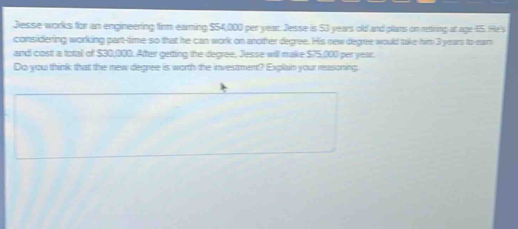 jesse works for an engineering firm earning $54,000 per year. jesse is 53 years old and plans on retiring at age 65. hes considering working part - time so that he can work on another degree. his new degree would take him 3 years to earn and cost a total of $30,000. after getting the degree, jesse will make $75,000 per year. do you think that the new degree is worth the investment? explain your reasoning.