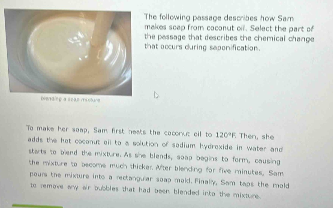 the following passage describes how sam makes soap from coconut oil. select the part of the passage that describes the chemical change that occurs during saponification. blending a soap mixture to make her soap, sam first heats the coconut oil to 120°f. then, she adds the hot coconut oil to a solution of sodium hydroxide in water and starts to blend the mixture. as she blends, soap begins to form, causing the mixture to become much thicker. after blending for five minutes, sam pours the mixture into a rectangular soap mold. finally, sam taps the mold to remove any air bubbles that had been blended into the mixture.