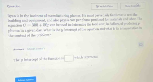 question ryan is in the business of manufacturing phones. he must pay a daily fixed cost to rent the building and equipment, and also pays a cost per phone produced for materials and labor. the equation c = 300 + 50p can be used to determine the total cost, in dollars, of producing p phones in a given day. what is the y - intercept of the equation and what is its interpretation in the context of the problem? answer attempt 1 out of 3 the y - intercept of the function is which represents