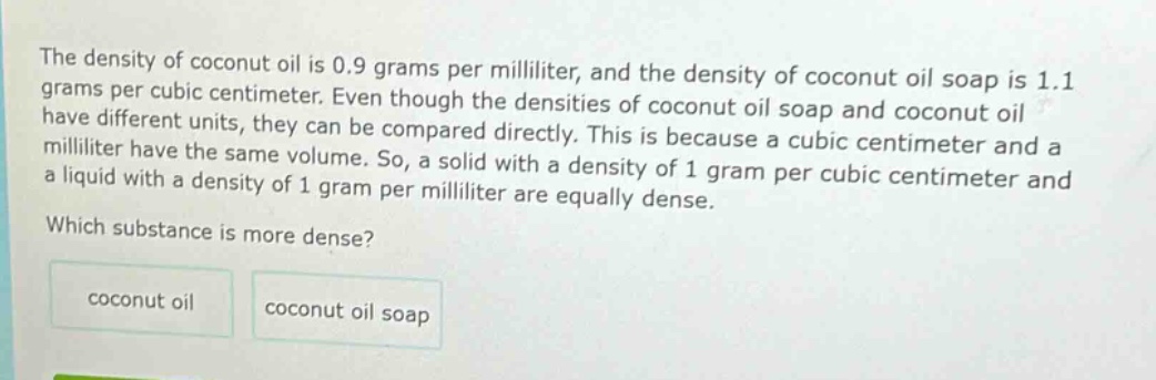 the density of coconut oil is 0.9 grams per milliliter, and the density of coconut oil soap is 1.1 grams per cubic centimeter. even though the densities of coconut oil soap and coconut oil have different units, they can be compared directly. this is because a cubic centimeter and a milliliter have the same volume. so, a solid with a density of 1 gram per cubic centimeter and a liquid with a density of 1 gram per milliliter are equally dense. which substance is more dense? coconut oil coconut oil soap