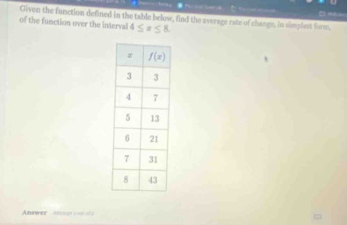 given the function defined in the table below, find the average rate of change, in simplest form, of the function over the interval 4 ≤ x ≤ 8. x f(x) 3 3 4 7 5 13 6 21 7 31 8 43 answer