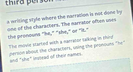 third person\na writing style where the narration is not done by one of the characters. the narrator often uses the pronouns \he,\ \she,\ or \it.\\nthe movie started with a narrator talking in third person about the characters, using the pronouns \he\ and \she\ instead of their names.