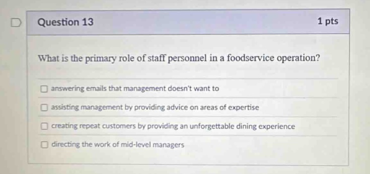 question 13 1 pts what is the primary role of staff personnel in a foodservice operation? answering emails that management doesnt want to assisting management by providing advice on areas of expertise creating repeat customers by providing an unforgettable dining experience directing the work of mid - level managers