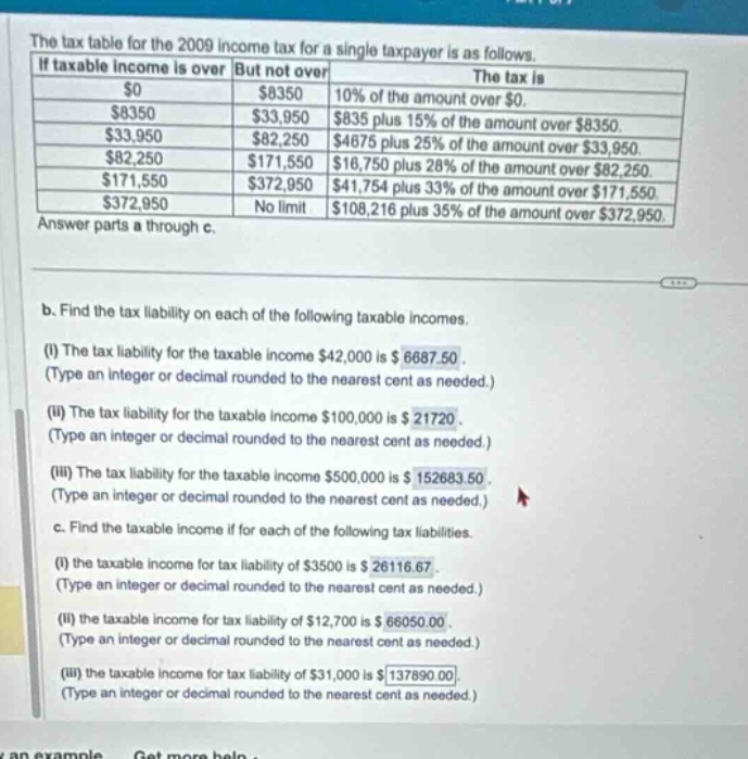 the tax table for the 2009 income tax for a single taxpayer is as follows. if taxable income is over but not over the tax is $0 $8350 10% of the amount over $0. $8350 $33,950 $835 plus 15% of the amount over $8350. $33,950 $82,250 $4675 plus 25% of the amount over $33,950. $82,250 $171,550 $16,750 plus 28% of the amount over $82,250. $171,550 $372,950 $41,754 plus 33% of the amount over $171,550. $372,950 no limit $108,216 plus 35% of the amount over $372,950. answer parts a through c. b. find the tax liability on each of the following taxable incomes. (i) the tax liability for the taxable income $42,000 is $6687.50. (type an integer or decimal rounded to the nearest cent as needed.) (ii) the tax liability for the taxable income $100,000 is $21720. (type an integer or decimal rounded to the nearest cent as needed.) (iii) the tax liability for the taxable income $500,000 is $152683.50. (type an integer or decimal rounded to the nearest cent as needed.) c. find the taxable income if for each of the following tax liabilities. (i) the taxable income for tax liability of $3500 is $26116.67. (type an integer or decimal rounded to the nearest cent as needed.) (ii) the taxable income for tax liability of $12,700 is $66050.00. (type an integer or decimal rounded to the nearest cent as needed.) (iii) the taxable income for tax liability of $31,000 is $137890.00. (type an integer or decimal rounded to the nearest cent as needed.)