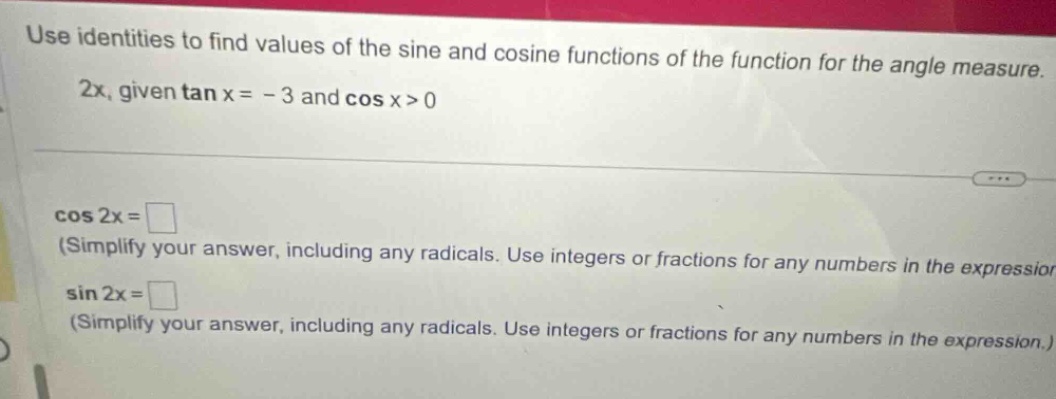 use identities to find values of the sine and cosine functions of the function for the angle measure. 2x, given tan x = - 3 and cos x>0 cos 2x = (simplify your answer, including any radicals. use integers or fractions for any numbers in the expressior sin 2x = (simplify your answer, including any radicals. use integers or fractions for any numbers in the expression.)