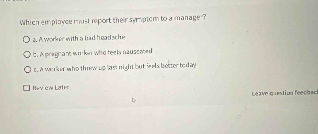 which employee must report their symptom to a manager?\no a. a worker with a bad headache\no b. a pregnant worker who feels nauseated\no c. a worker who threw up last night but feels better today\n□ review later\nleave question feedback