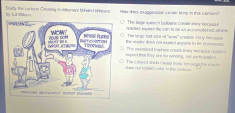 study the cartoon creating entitlement minded winners by ed wilson. how does exaggeration create irony in this cartoon? the large speech balloons create irony because readers expect the son to be an accomplished athlete. the large font size of \wow\ creates irony because the reader does not expect anyone to be impressed. the oversized trophies create irony because readers expect that they are for winning, not participation. the colored shirts create irony because the reader does not expect color in the cartoon.