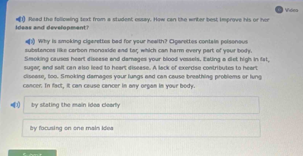 read the following text from a student essay. how can the writer best improve his or her ideas and development? why is smoking cigarettes bad for your health? cigarettes contain poisonous substances like carbon monoxide and tar, which can harm every part of your body. smoking causes heart disease and damages your blood vessels. eating a diet high in fat, sugar, and salt can also lead to heart disease. a lack of exercise contributes to heart disease, too. smoking damages your lungs and can cause breathing problems or lung cancer. in fact, it can cause cancer in any organ in your body. by stating the main idea clearly by focusing on one main idea