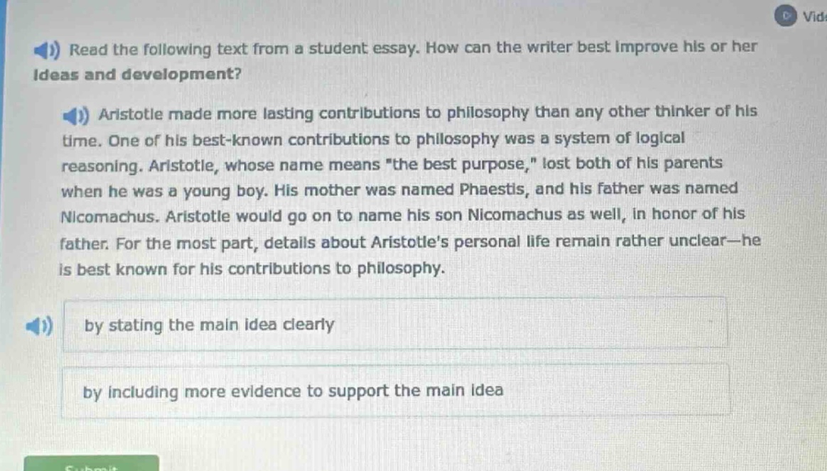 read the following text from a student essay. how can the writer best improve his or her ideas and development? aristotle made more lasting contributions to philosophy than any other thinker of his time. one of his best - known contributions to philosophy was a system of logical reasoning. aristotle, whose name means \the best purpose,\ lost both of his parents when he was a young boy. his mother was named phaestis, and his father was named nicomachus. aristotle would go on to name his son nicomachus as well, in honor of his father. for the most part, details about aristotles personal life remain rather unclear - he is best known for his contributions to philosophy. by stating the main idea clearly by including more evidence to support the main idea