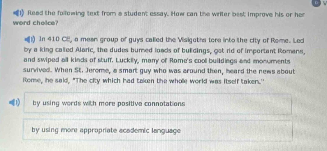 read the following text from a student essay. how can the writer best improve his or her word choice? in 410 ce, a mean group of guys called the visigoths tore into the city of rome. led by a king called alaric, the dudes burned loads of buildings, got rid of important romans, and swiped all kinds of stuff. luckily, many of romes cool buildings and monuments survived. when st. jerome, a smart guy who was around then, heard the news about rome, he said, the city which had taken the whole world was itself taken. by using words with more positive connotations by using more appropriate academic language