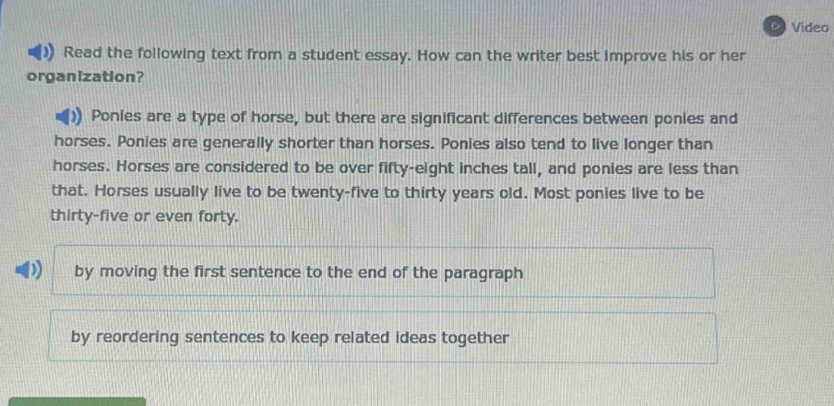 read the following text from a student essay. how can the writer best improve his or her organization? ponies are a type of horse, but there are significant differences between ponies and horses. ponies are generally shorter than horses. ponies also tend to live longer than horses. horses are considered to be over fifty - eight inches tall, and ponies are less than that. horses usually live to be twenty - five to thirty years old. most ponies live to be thirty - five or even forty. by moving the first sentence to the end of the paragraph by reordering sentences to keep related ideas together