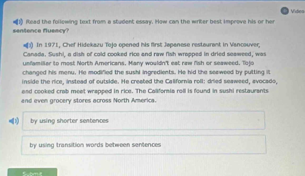 read the following text from a student essay. how can the writer best improve his or her sentence fluency? in 1971, chef hidekazu tojo opened his first japanese restaurant in vancouver, canada. sushi, a dish of cold cooked rice and raw fish wrapped in dried seaweed, was unfamiliar to most north americans. many wouldnt eat raw fish or seaweed. tojo changed his menu. he modified the sushi ingredients. he hid the seaweed by putting it inside the rice, instead of outside. he created the california roll: dried seaweed, avocado, and cooked crab meat wrapped in rice. the california roll is found in sushi restaurants and even grocery stores across north america. by using shorter sentences by using transition words between sentences
