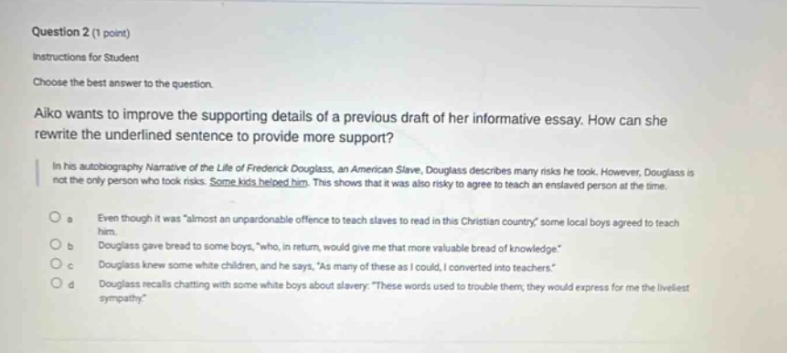 question 2 (1 point)\ninstructions for student\nchoose the best answer to the question.\naiko wants to improve the supporting details of a previous draft of her informative essay. how can she rewrite the underlined sentence to provide more support?\nin his autobiography narrative of the life of frederick douglass, an american slave, douglass describes many risks he took. however, douglass is not the only person who took risks. some kids helped him. this shows that it was also risky to agree to teach an enslaved person at the time.\no a even though it was \almost an unpardonable offence to teach slaves to read in this christian country, some local boys agreed to teach him.\no b douglass gave bread to some boys, \who, in return, would give me that more valuable bread of knowledge.\\no c douglass knew some white children, and he says, \as many of these as i could, i converted into teachers.\\no d douglass recalls chatting with some white boys about slavery: \these words used to trouble them; they would express for me the liveliest sympathy.\