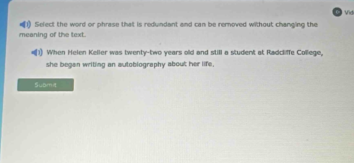 select the word or phrase that is redundant and can be removed without changing the meaning of the text. when helen keller was twenty - two years old and still a student at radcliffe college, she began writing an autobiography about her life.
