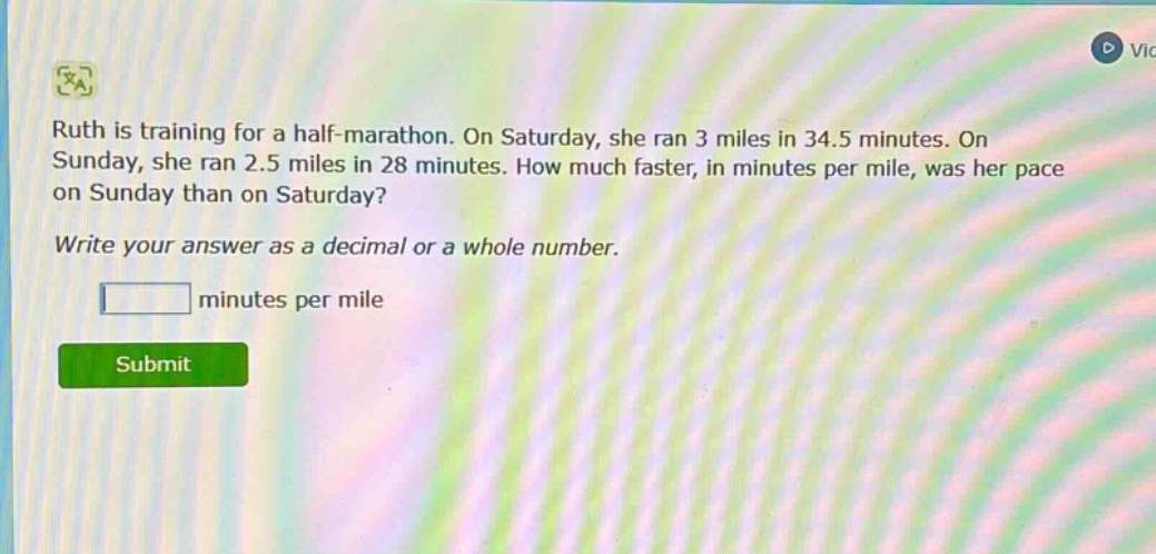 ruth is training for a half - marathon. on saturday, she ran 3 miles in 34.5 minutes. on sunday, she ran 2.5 miles in 28 minutes. how much faster, in minutes per mile, was her pace on sunday than on saturday? write your answer as a decimal or a whole number. minutes per mile