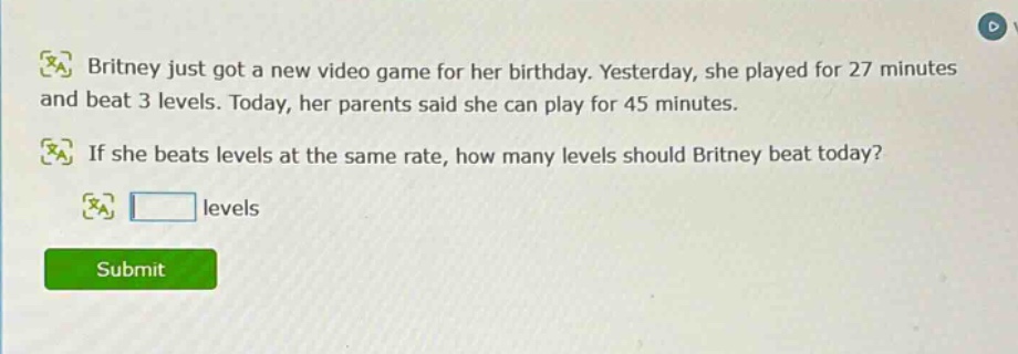 britney just got a new video game for her birthday. yesterday, she played for 27 minutes and beat 3 levels. today, her parents said she can play for 45 minutes. if she beats levels at the same rate, how many levels should britney beat today? levels