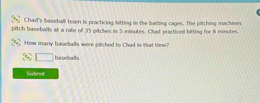 chads baseball team is practicing hitting in the batting cages. the pitching machines pitch baseballs at a rate of 35 pitches in 5 minutes. chad practiced hitting for 8 minutes. how many baseballs were pitched to chad in that time? baseballs