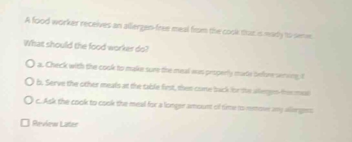 a food worker receives an allergen - free meal from the cook that is ready to serve. what should the food worker do? o a. check with the cook to make sure the meal was properly made before serving it. o b. serve the other meals at the table first, then come back for the allergen - free meal. o c. ask the cook to cook the meal for a longer amount of time to remove any allergens. review later