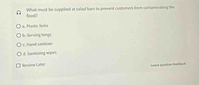 what must be supplied at salad bars to prevent customers from contaminating the food?\no a. plastic forks\no b. serving tongs\no c. hand sanitizer\no d. sanitizing wipes\nreview later\nleave question feedback
